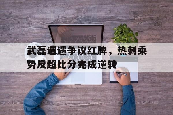 随机武磊遭遇争议红牌,热刺乘势反超比分完成逆转